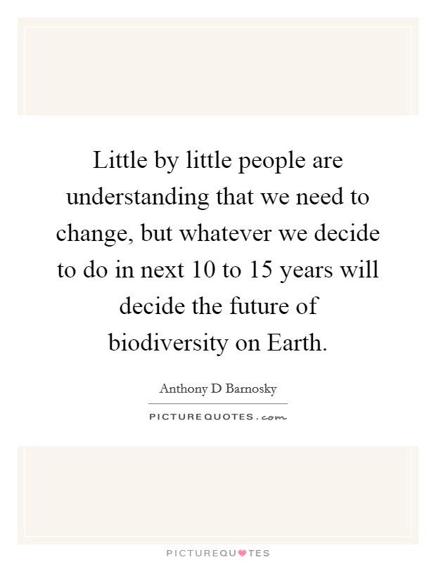 Little by little people are understanding that we need to change, but whatever we decide to do in next 10 to 15 years will decide the future of biodiversity on Earth. Picture Quote #1