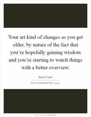 Your art kind of changes as you get older, by nature of the fact that you’re hopefully gaining wisdom and you’re starting to watch things with a better overview Picture Quote #1