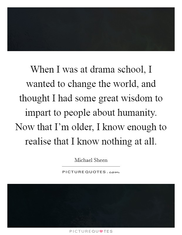 When I was at drama school, I wanted to change the world, and thought I had some great wisdom to impart to people about humanity. Now that I'm older, I know enough to realise that I know nothing at all. Picture Quote #1