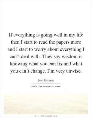 If everything is going well in my life then I start to read the papers more and I start to worry about everything I can’t deal with. They say wisdom is knowing what you can fix and what you can’t change. I’m very unwise Picture Quote #1