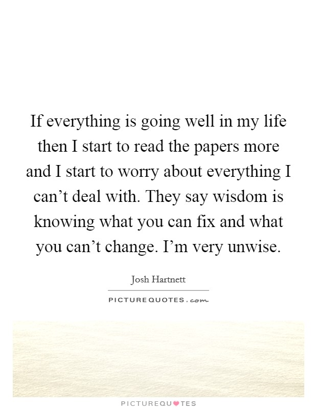 If everything is going well in my life then I start to read the papers more and I start to worry about everything I can't deal with. They say wisdom is knowing what you can fix and what you can't change. I'm very unwise. Picture Quote #1