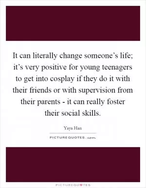It can literally change someone’s life; it’s very positive for young teenagers to get into cosplay if they do it with their friends or with supervision from their parents - it can really foster their social skills Picture Quote #1