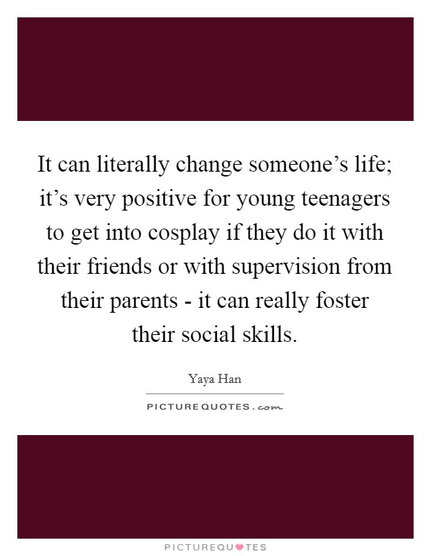 It can literally change someone's life; it's very positive for young teenagers to get into cosplay if they do it with their friends or with supervision from their parents - it can really foster their social skills. Picture Quote #1