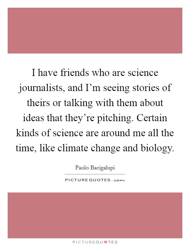 I have friends who are science journalists, and I'm seeing stories of theirs or talking with them about ideas that they're pitching. Certain kinds of science are around me all the time, like climate change and biology. Picture Quote #1
