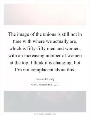 The image of the unions is still not in tune with where we actually are, which is fifty-fifty men and women, with an increasing number of women at the top. I think it is changing, but I’m not complacent about this Picture Quote #1