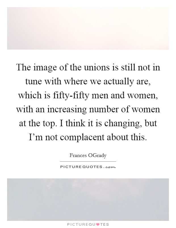 The image of the unions is still not in tune with where we actually are, which is fifty-fifty men and women, with an increasing number of women at the top. I think it is changing, but I'm not complacent about this. Picture Quote #1