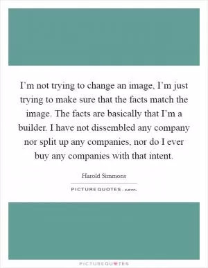 I’m not trying to change an image, I’m just trying to make sure that the facts match the image. The facts are basically that I’m a builder. I have not dissembled any company nor split up any companies, nor do I ever buy any companies with that intent Picture Quote #1
