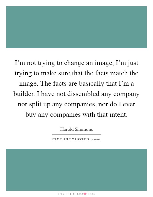 I'm not trying to change an image, I'm just trying to make sure that the facts match the image. The facts are basically that I'm a builder. I have not dissembled any company nor split up any companies, nor do I ever buy any companies with that intent. Picture Quote #1