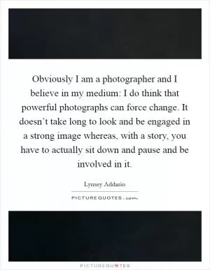 Obviously I am a photographer and I believe in my medium: I do think that powerful photographs can force change. It doesn’t take long to look and be engaged in a strong image whereas, with a story, you have to actually sit down and pause and be involved in it Picture Quote #1