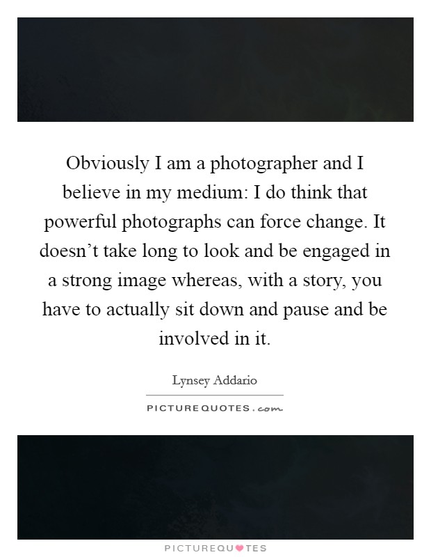 Obviously I am a photographer and I believe in my medium: I do think that powerful photographs can force change. It doesn't take long to look and be engaged in a strong image whereas, with a story, you have to actually sit down and pause and be involved in it. Picture Quote #1