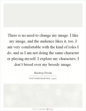 There is no need to change my image. I like my image, and the audience likes it, too. I am very comfortable with the kind of roles I do, and as I am not doing the same character or playing myself. I explore my characters; I don’t brood over my broody image Picture Quote #1