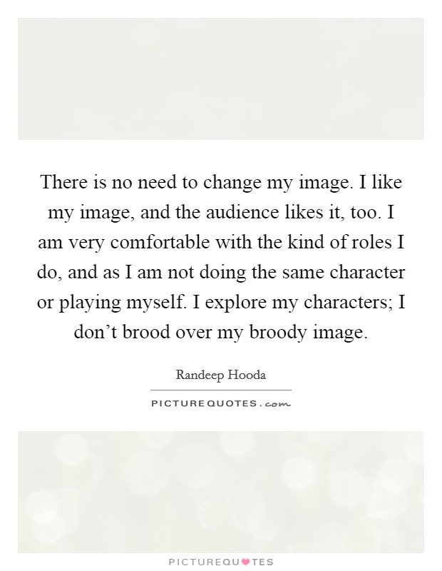There is no need to change my image. I like my image, and the audience likes it, too. I am very comfortable with the kind of roles I do, and as I am not doing the same character or playing myself. I explore my characters; I don't brood over my broody image. Picture Quote #1
