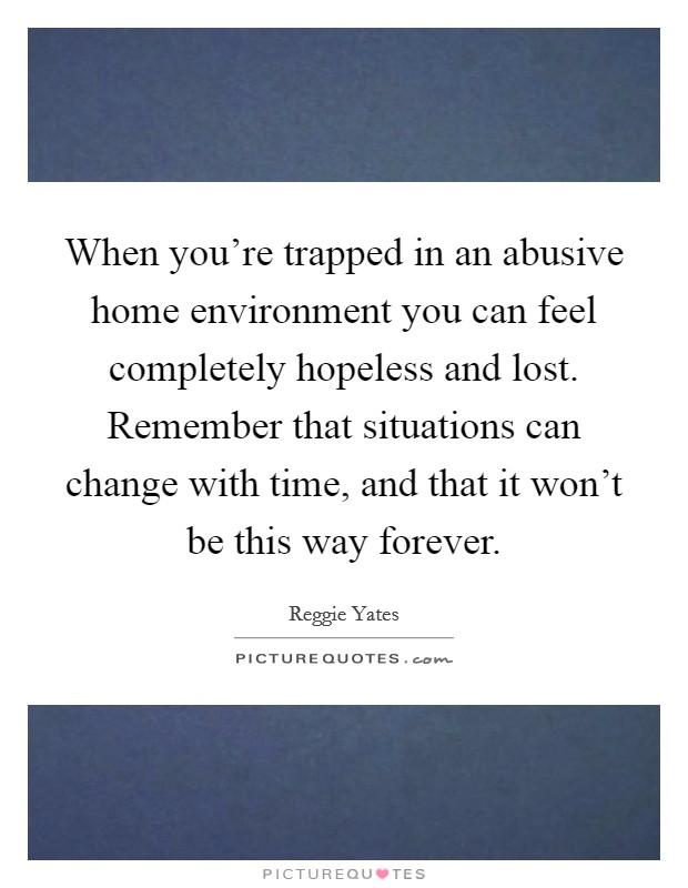 When you're trapped in an abusive home environment you can feel completely hopeless and lost. Remember that situations can change with time, and that it won't be this way forever. Picture Quote #1