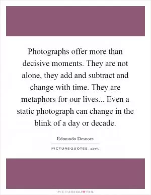 Photographs offer more than decisive moments. They are not alone, they add and subtract and change with time. They are metaphors for our lives... Even a static photograph can change in the blink of a day or decade Picture Quote #1