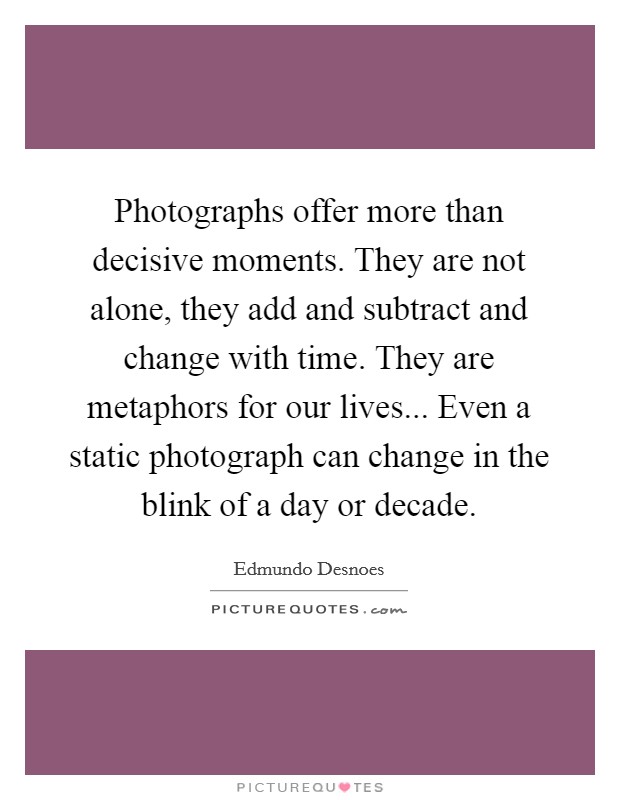 Photographs offer more than decisive moments. They are not alone, they add and subtract and change with time. They are metaphors for our lives... Even a static photograph can change in the blink of a day or decade. Picture Quote #1