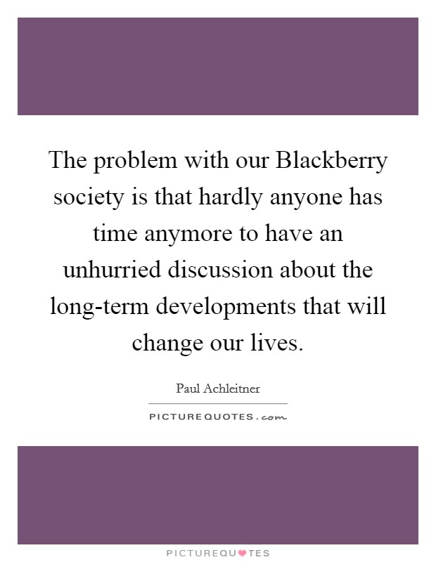 The problem with our Blackberry society is that hardly anyone has time anymore to have an unhurried discussion about the long-term developments that will change our lives. Picture Quote #1