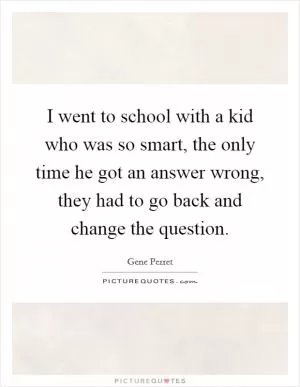 I went to school with a kid who was so smart, the only time he got an answer wrong, they had to go back and change the question Picture Quote #1