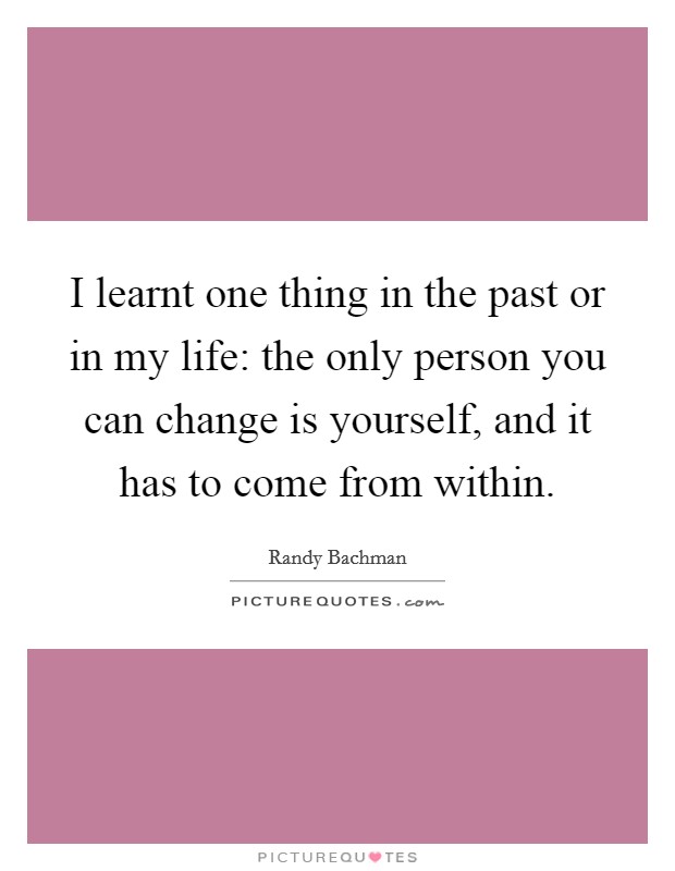 I learnt one thing in the past or in my life: the only person you can change is yourself, and it has to come from within. Picture Quote #1