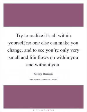 Try to realize it’s all within yourself no one else can make you change, and to see you’re only very small and life flows on within you and without you Picture Quote #1