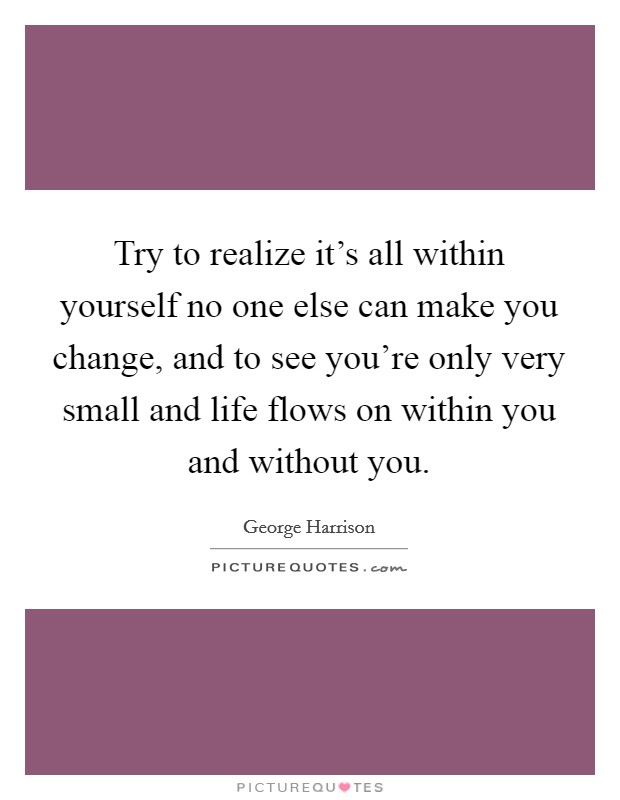 Try to realize it's all within yourself no one else can make you change, and to see you're only very small and life flows on within you and without you. Picture Quote #1