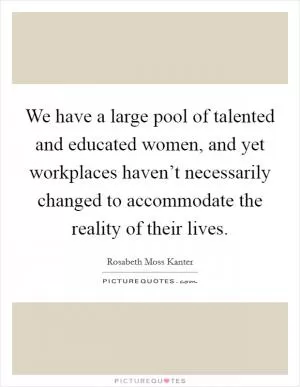 We have a large pool of talented and educated women, and yet workplaces haven’t necessarily changed to accommodate the reality of their lives Picture Quote #1