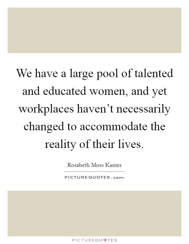 We have a large pool of talented and educated women, and yet workplaces haven't necessarily changed to accommodate the reality of their lives. Picture Quote #1