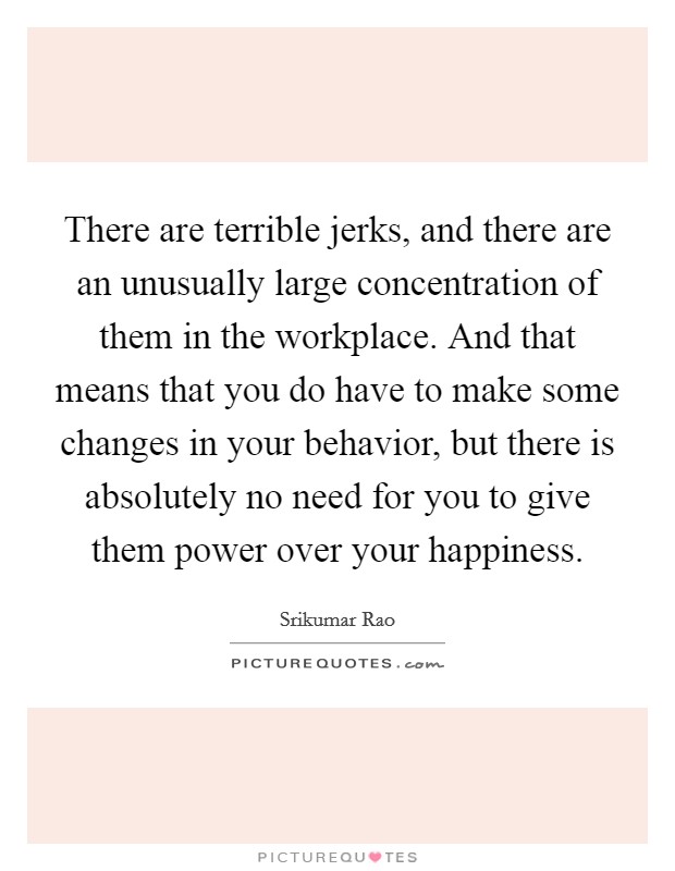 There are terrible jerks, and there are an unusually large concentration of them in the workplace. And that means that you do have to make some changes in your behavior, but there is absolutely no need for you to give them power over your happiness. Picture Quote #1