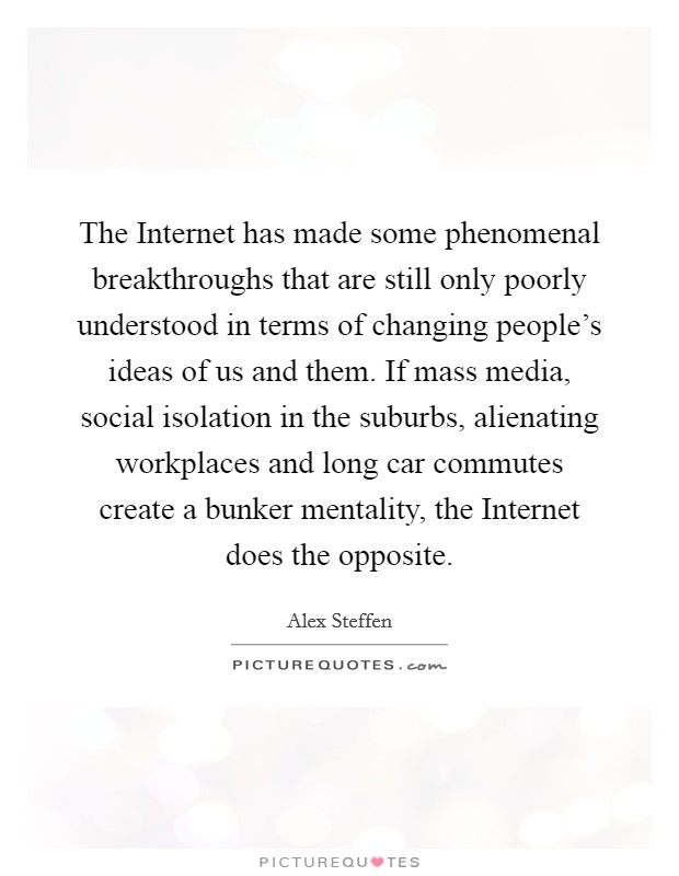 The Internet has made some phenomenal breakthroughs that are still only poorly understood in terms of changing people's ideas of us and them. If mass media, social isolation in the suburbs, alienating workplaces and long car commutes create a bunker mentality, the Internet does the opposite. Picture Quote #1