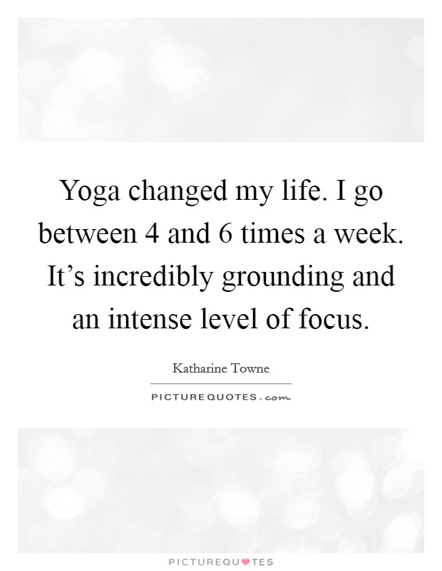 Yoga changed my life. I go between 4 and 6 times a week. It's incredibly grounding and an intense level of focus. Picture Quote #1