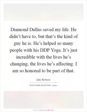 Diamond Dallas saved my life. He didn’t have to, but that’s the kind of guy he is. He’s helped so many people with his DDP Yoga. It’s just incredible with the lives he’s changing, the lives he’s affecting. I am so honored to be part of that Picture Quote #1