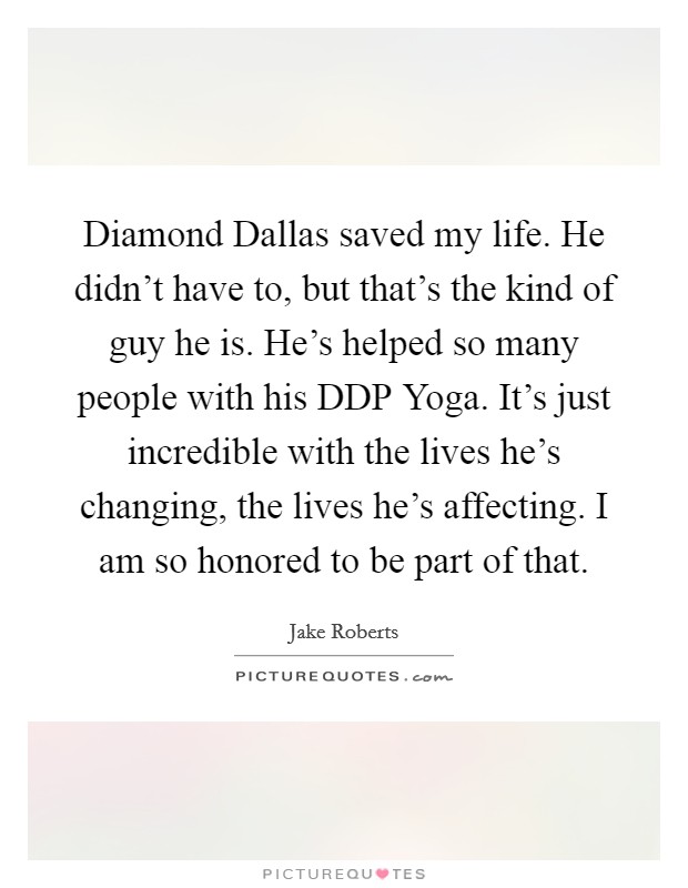 Diamond Dallas saved my life. He didn't have to, but that's the kind of guy he is. He's helped so many people with his DDP Yoga. It's just incredible with the lives he's changing, the lives he's affecting. I am so honored to be part of that. Picture Quote #1