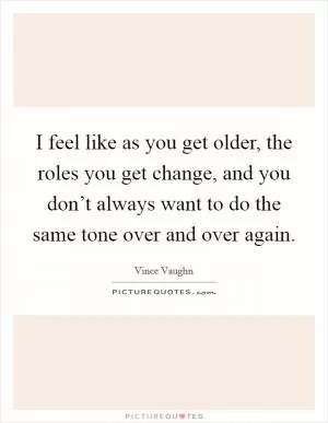 I feel like as you get older, the roles you get change, and you don’t always want to do the same tone over and over again Picture Quote #1