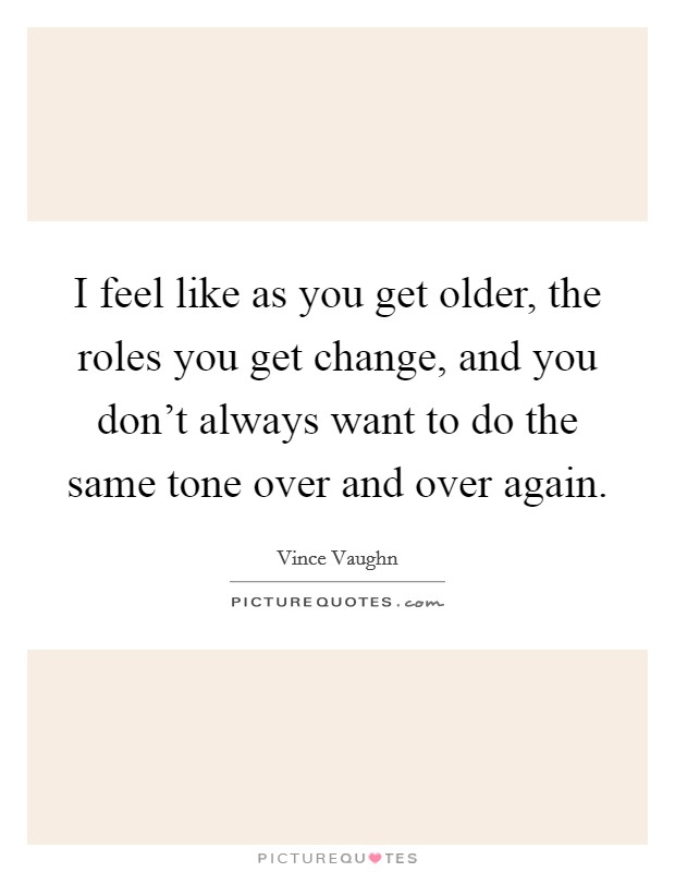 I feel like as you get older, the roles you get change, and you don't always want to do the same tone over and over again. Picture Quote #1