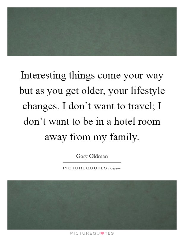 Interesting things come your way but as you get older, your lifestyle changes. I don't want to travel; I don't want to be in a hotel room away from my family. Picture Quote #1