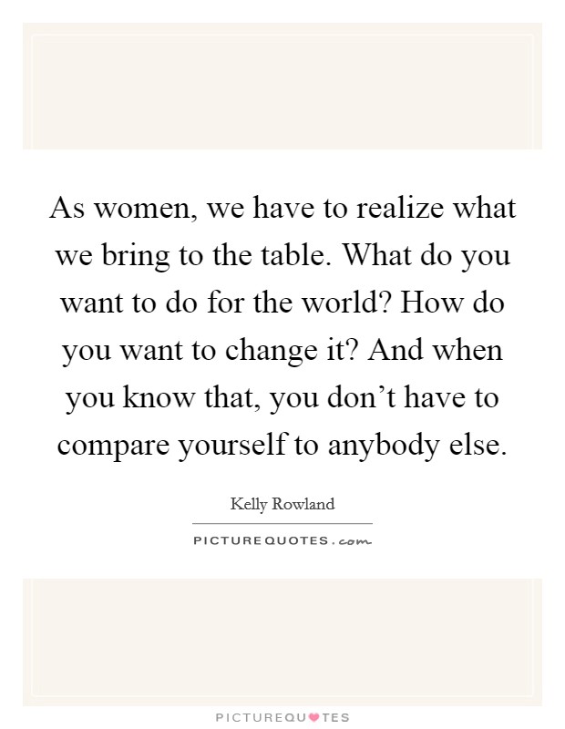 As women, we have to realize what we bring to the table. What do you want to do for the world? How do you want to change it? And when you know that, you don't have to compare yourself to anybody else. Picture Quote #1