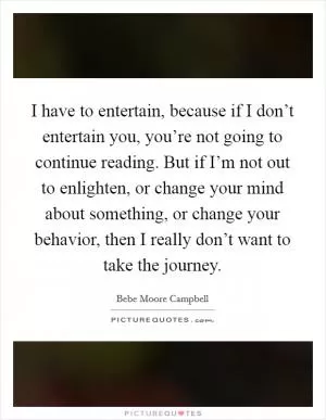 I have to entertain, because if I don’t entertain you, you’re not going to continue reading. But if I’m not out to enlighten, or change your mind about something, or change your behavior, then I really don’t want to take the journey Picture Quote #1