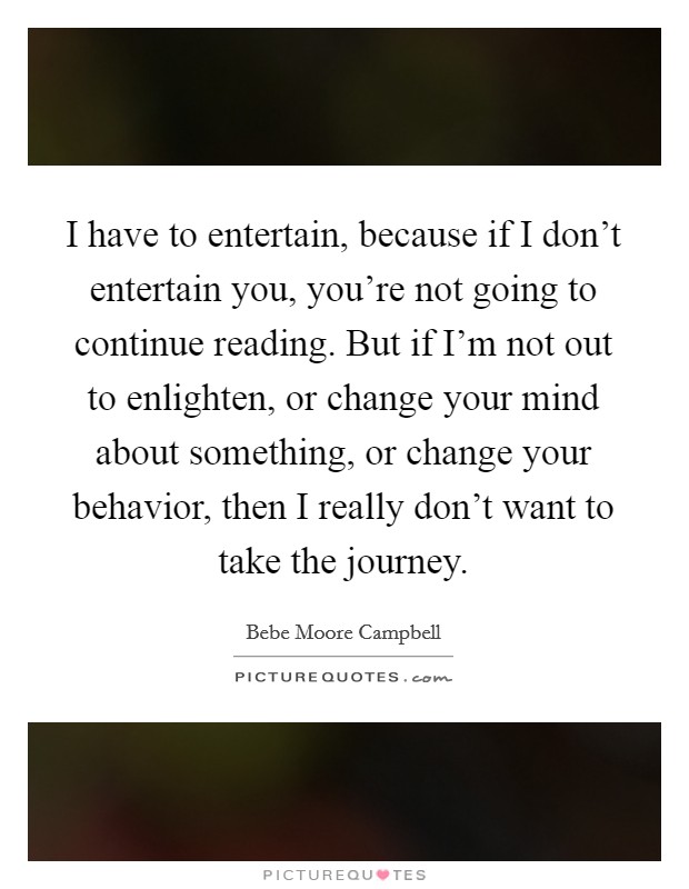 I have to entertain, because if I don't entertain you, you're not going to continue reading. But if I'm not out to enlighten, or change your mind about something, or change your behavior, then I really don't want to take the journey. Picture Quote #1