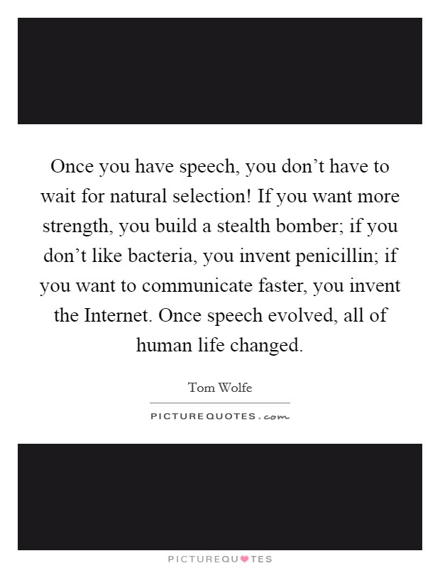 Once you have speech, you don't have to wait for natural selection! If you want more strength, you build a stealth bomber; if you don't like bacteria, you invent penicillin; if you want to communicate faster, you invent the Internet. Once speech evolved, all of human life changed. Picture Quote #1