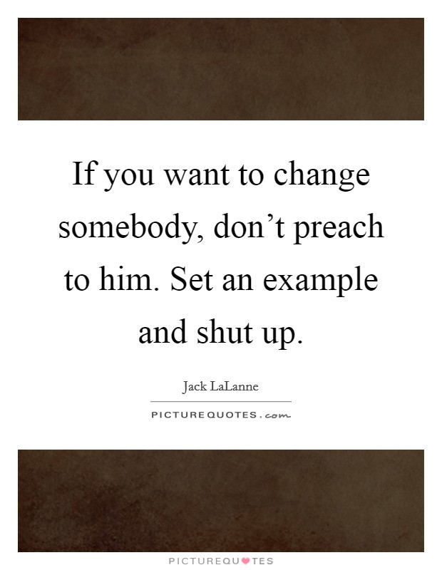 If you want to change somebody, don't preach to him. Set an example and shut up. Picture Quote #1