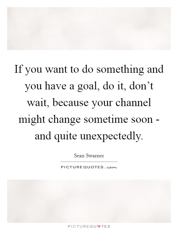 If you want to do something and you have a goal, do it, don't wait, because your channel might change sometime soon - and quite unexpectedly. Picture Quote #1