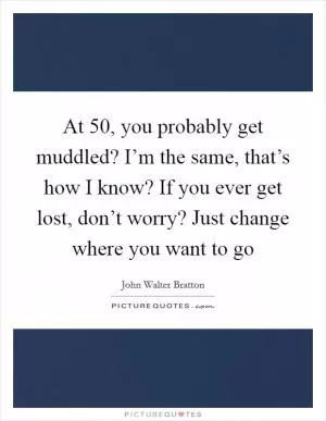 At 50, you probably get muddled? I’m the same, that’s how I know? If you ever get lost, don’t worry? Just change where you want to go Picture Quote #1