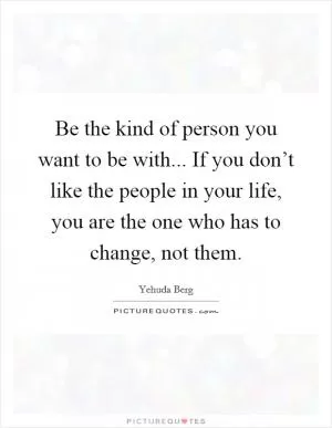 Be the kind of person you want to be with... If you don’t like the people in your life, you are the one who has to change, not them Picture Quote #1