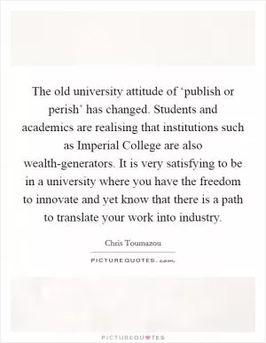 The old university attitude of ‘publish or perish’ has changed. Students and academics are realising that institutions such as Imperial College are also wealth-generators. It is very satisfying to be in a university where you have the freedom to innovate and yet know that there is a path to translate your work into industry Picture Quote #1
