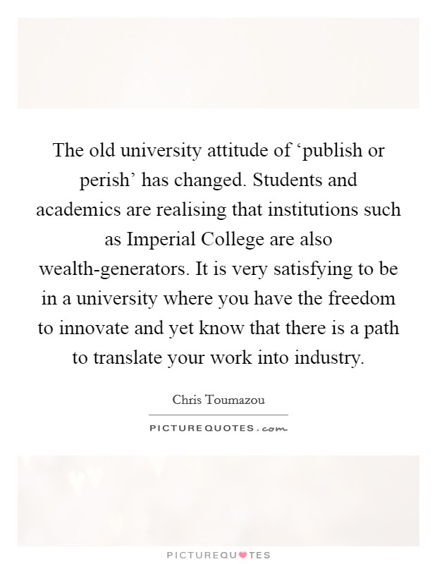 The old university attitude of ‘publish or perish' has changed. Students and academics are realising that institutions such as Imperial College are also wealth-generators. It is very satisfying to be in a university where you have the freedom to innovate and yet know that there is a path to translate your work into industry. Picture Quote #1