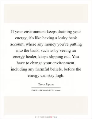 If your environment keeps draining your energy, it’s like having a leaky bank account, where any money you’re putting into the bank, such as by seeing an energy healer, keeps slipping out. You have to change your environment, including any harmful beliefs, before the energy can stay high Picture Quote #1