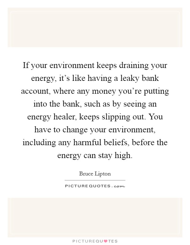 If your environment keeps draining your energy, it's like having a leaky bank account, where any money you're putting into the bank, such as by seeing an energy healer, keeps slipping out. You have to change your environment, including any harmful beliefs, before the energy can stay high. Picture Quote #1