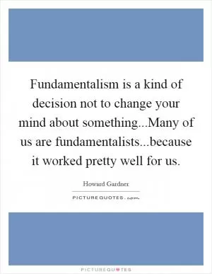 Fundamentalism is a kind of decision not to change your mind about something...Many of us are fundamentalists...because it worked pretty well for us Picture Quote #1