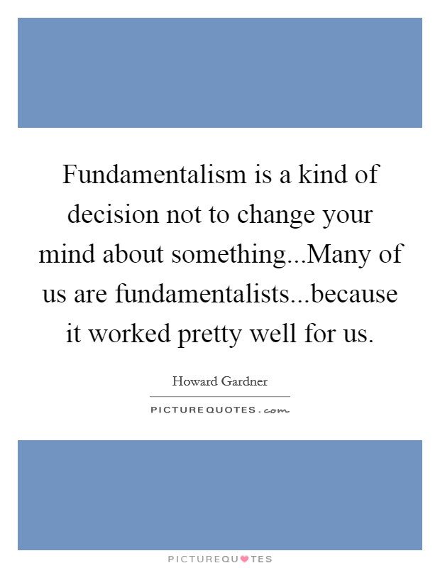 Fundamentalism is a kind of decision not to change your mind about something...Many of us are fundamentalists...because it worked pretty well for us. Picture Quote #1