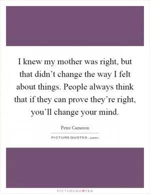 I knew my mother was right, but that didn’t change the way I felt about things. People always think that if they can prove they’re right, you’ll change your mind Picture Quote #1