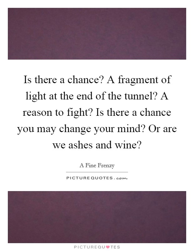 Is there a chance? A fragment of light at the end of the tunnel? A reason to fight? Is there a chance you may change your mind? Or are we ashes and wine? Picture Quote #1